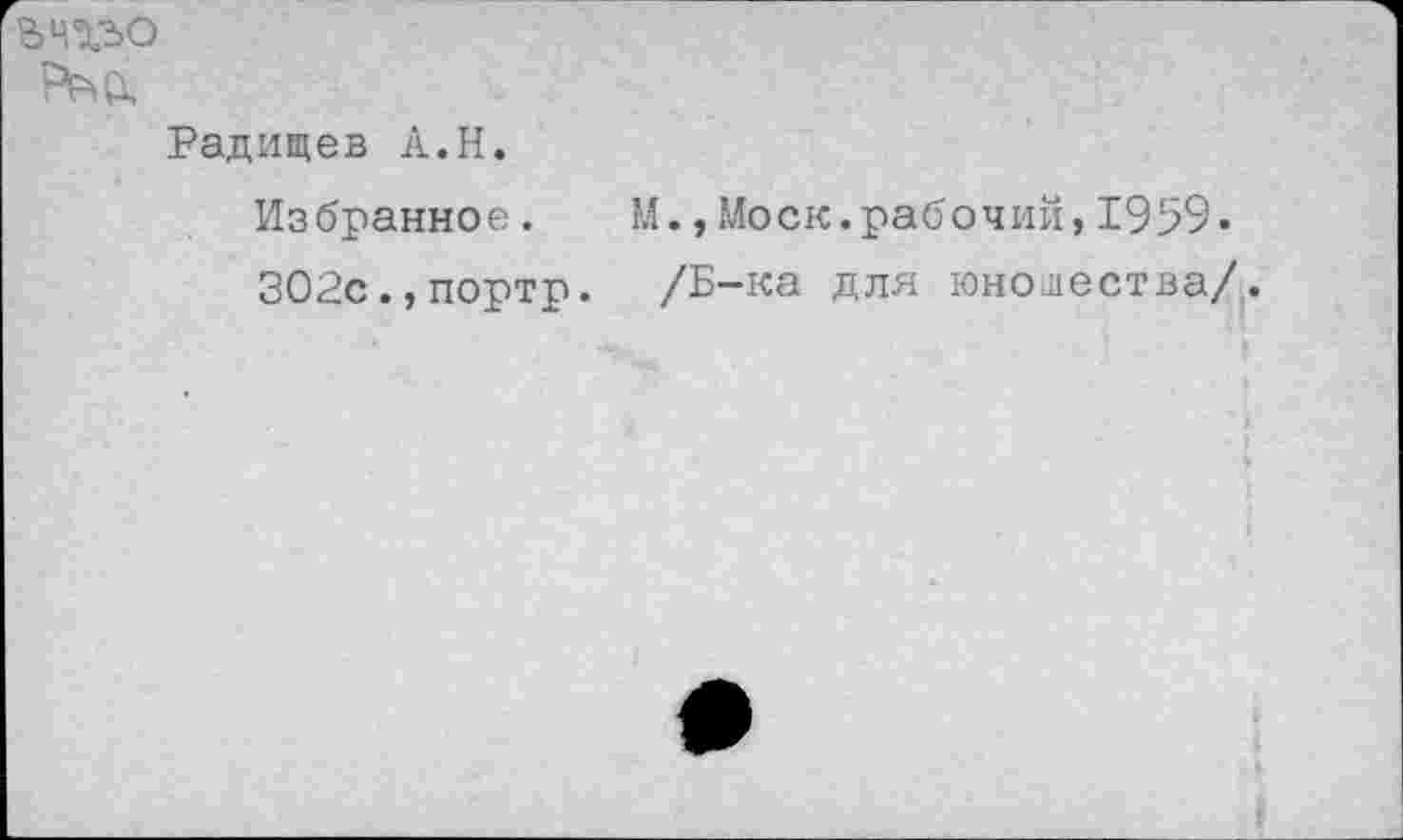 ﻿БЧХЬО
Радищев А.Н. Избранное. М.,Моск.рабочий,1959» 302с.,портр. /Б-ка для юношества/,.